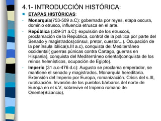 4.1- INTRODUCCIÓN HISTÓRICA : ETAPAS HISTÓRICAS : Monarquía (753-509 a.C): gobernada por reyes, etapa oscura, dominio etrusco, influencia etrusca en el arte. República  (509-31 a.C): expulsión de los etruscos, proclamación de la República, control de la política por parte del Senado y magistrados(cónsul, pretor, cuestor...). Ocupación de la península itálica(s.III a.c), conquista del Mediterráneo occidental( guerras púnicas contra Cartago, guerras en Hispania), conquista del Mediterráneo oriental(conquista de los reinos helenísticos, ocupación de Egipto). Imperio  (31 a.c-476 d.c): Augusto se proclama emperador, se mantiene el senado y magistrados. Monarquía hereditaria. Extensión del Imperio por Europa, romanización. Crisis del s.III, ruralización. Invasión de los pueblos bárbaros del norte de Europa en el s.V, sobrevive el Imperio romano de Oriente(Bizancio). 