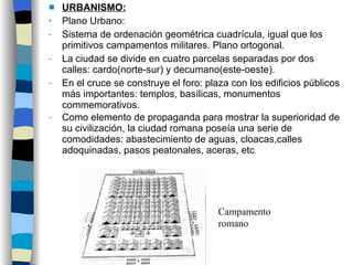URBANISMO: Plano Urbano: Sistema de ordenación geométrica cuadrícula, igual que los primitivos campamentos militares. Plano ortogonal. La ciudad se divide en cuatro parcelas separadas por dos calles: cardo(norte-sur) y decumano(este-oeste). En el cruce se construye el foro: plaza con los edificios públicos más importantes: templos, basílicas, monumentos commemorativos.  Como elemento de propaganda para mostrar la superioridad de su civilización, la ciudad romana poseía una serie de comodidades: abastecimiento de aguas, cloacas,calles adoquinadas, pasos peatonales, aceras, etc . Campamento romano 
