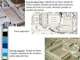 Foro de Julio César : rodeado de un muro, templo de Venus creadora, laterales porticados para comercios, estatua de César en el centro. Recintos cerrados se acceden por puertas. Foro de Augusto : Templo de Marte vengador, apertura de dos exedras a ambos lados del foro.  Foros imperiales 