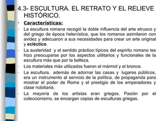 4.3- ESCULTURA. EL RETRATO Y EL RELIEVE HISTÓRICO. Características: La escultura romana recogió la doble influencia del arte etrusco y del griego de época helenística, que los romanos asimilaron con avidez y adecuaron a sus necesidades para crear un arte original y  ecléctico . La austeridad  y el sentido práctico típicos del espíritu romano les hizo preocuparse por los aspectos utilitarios y funcionales de la escultura más que por la belleza. Los materiales más utilizados fueron el mármol y el bronce . La escultura,  además de adornar las casas y  lugares públicos, era un instrumento al servicio de la política, de propaganda para mostrar el poder de Roma y el prestigio de los emperadores y clase nobiliaria. La mayoría de los artistas eran griegos. Pasión por el coleccionismo, se encargan copias de esculturas griegas. 