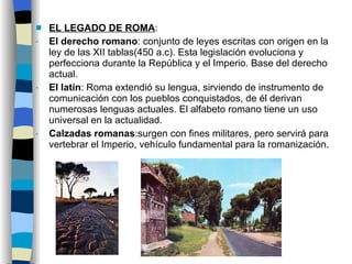 EL LEGADO DE ROMA : El derecho romano : conjunto de leyes escritas con origen en la ley de las XII tablas(450 a.c). Esta legislación evoluciona y perfecciona durante la República y el Imperio. Base del derecho actual. El latín : Roma extendió su lengua, sirviendo de instrumento de comunicación con los pueblos conquistados, de él derivan numerosas lenguas actuales. El alfabeto romano tiene un uso universal en la actualidad. Calzadas romanas :surgen con fines militares, pero servirá para vertebrar el Imperio, vehículo fundamental para la romanización. 