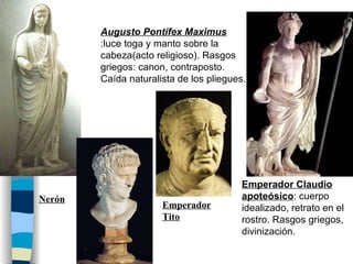 Augusto Pontífex Maximus  :luce toga y manto sobre la cabeza(acto religioso). Rasgos griegos: canon, contraposto. Caída naturalista de los pliegues. Emperador Claudio apoteósico : cuerpo idealizado, retrato en el rostro. Rasgos griegos, divinización. Emperador Tito Nerón 
