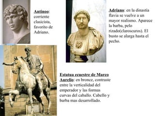 Adriano : en la dinastía flavia se vuelve a un mayor realismo. Aparece la barba, pelo rizado(claroscuros). El busto se alarga hasta el pecho. Antinoo : corriente clasicista, favorito de Adriano. Estatua ecuestre de Marco Aurelio : en bronce, contraste entre la verticalidad del emperador y las formas curvas del caballo. Cabello y barba mas desarrollado.  