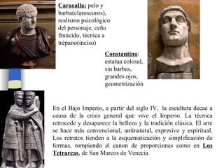 Caracalla:  pelo y barba(claroscuros), realismo psicológico del personaje, ceño fruncido, técnica a trépano(inciso) En el Bajo Imperio, a partir del siglo IV,  la escultura decae a causa de la crisis general que vive el Imperio. La técnica retrocede y desaparece la belleza y la tradición clásica. El arte se hace más convencional, antinatural, expresivo y espiritual. Los retratos   tienden a la esquematización y simplificación de formas, rompiendo el canon de proporciones como en  Los Tetrarcas , de San Marcos de Venecia Constantino : estatua colosal, sin barbas, grandes ojos, geometrización 