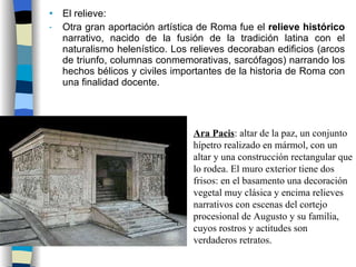 El relieve: Otra gran aportación artística de Roma fue el  relieve histórico  narrativo, nacido de la fusión de la tradición latina con el naturalismo helenístico. Los relieves decoraban edificios (arcos de triunfo, columnas conmemorativas, sarcófagos) narrando los hechos bélicos y civiles importantes de la historia de Roma con una finalidad docente. Ara Pacis : altar de la paz, un conjunto hípetro realizado en mármol, con un altar y una construcción rectangular que lo rodea. El muro exterior tiene dos frisos: en el basamento una decoración vegetal muy clásica y encima relieves narrativos con escenas del cortejo procesional de Augusto y su familia, cuyos rostros y actitudes son verdaderos retratos. 