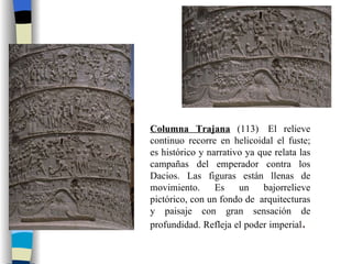 Columna Trajana  (113)  El relieve continuo recorre en helicoidal el fuste; es histórico y narrativo ya que relata las campañas del emperador contra los Dacios. Las figuras están llenas de movimiento. Es un bajorrelieve pictórico, con un fondo de  arquitecturas y paisaje con gran sensación de profundidad. Refleja el poder imperial .  