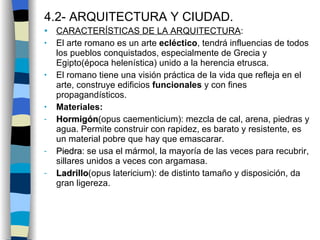 4.2- ARQUITECTURA Y CIUDAD . CARACTERÍSTICAS DE LA ARQUITECTURA : El arte romano es un arte  ecléctico , tendrá influencias de todos los pueblos conquistados, especialmente de Grecia y Egipto(época helenística) unido a la herencia etrusca. El romano tiene una visión práctica de la vida que refleja en el arte, construye edificios  funcionales   y con fines propagandísticos. Materiales: Hormigón (opus caementicium): mezcla de cal, arena, piedras y agua. Permite construir con rapidez, es barato y resistente, es un material pobre que hay que emascarar. Piedra : se usa el mármol, la mayoría de las veces para recubrir, sillares unidos a veces con argamasa. Ladrillo (opus latericium): de distinto tamaño y disposición, da gran ligereza. 