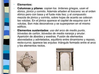 Elementos : Columnas y pilares : copian los  órdenes griegos, usan el  dórico, jónico y corintio . Además añaden el  toscano:  es el orden dórico pero con basa y el fuste más liso; y el  compuesto : mezcla de jónico y corintio, sobre hojas de acanto se colocan las volutas. En el jónico aparece el capitel de esquina con 4 volutas. Son más decorativos y se superponen en el mismo edificio. Elementos sustentados :  uso del arco de medio punto, bóvedas de cañón, bóvedas de media naranja y anular . Aparición de ábsides y exedras. Fusión de elementos abovedados y adintelados, equilibrio entre dinamismo y reposo, recto-curvo; aparece las  enjutas : triángulo formado entre el arco y los elementos rectos. 