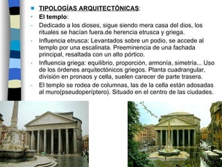 TIPOLOGÍAS ARQUITECTÓNICAS : El templo :  Dedicado a los dioses, sigue siendo mera casa del dios, los rituales se hacían fuera.de herencia etrusca y griega. Influencia etrusca: Levantados sobre un podio, se accede al templo por una escalinata. Preeminencia de una fachada principal, resaltada con un alto pórtico. Influencia griega: equilibrio, proporción, armonía, simetría... Uso de los órdenes arquitectónicos griegos. Planta cuadrangular, división en pronaos y cella, suelen carecer de parte trasera. El templo se rodea de columnas, las de la cella están adosadas al muro(pseudoperíptero). Situado en el centro de las ciudades. 