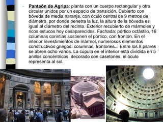 Panteón de Agripa : planta con un cuerpo rectangular y otro circular unidos por un espacio de transición. Cubierto con bóveda de media naranja, con óculo central de 9 metros de diámetro, por donde penetra la luz, la altura de la bóveda es igual al diámetro del recinto. Exterior recubierto de mármoles y ricos estucos hoy desaparecidos. Fachada: pórtico octástilo, 16 columnas corintias sostienen el pórtico, con frontón. En el interior revestimientos de mármol, numerosos elementos constructivos griegos: columnas, frontones... Entre los 8 pilares se abren ocho vanos. La cúpula en el interior está dividida en 5 anillos concéntricos, decorado con casetones, el óculo representa al sol. 