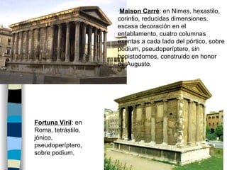 Maison Carré : en Nimes, hexastilo, corintio, reducidas dimensiones, escasa decoración en el entablamento, cuatro columnas exentas a cada lado del pórtico, sobre podium, pseudoperíptero, sin hopistodomos, construido en honor de Augusto. Fortuna Viril : en Roma, tetrástilo, jónico, pseudoperíptero, sobre podium. 