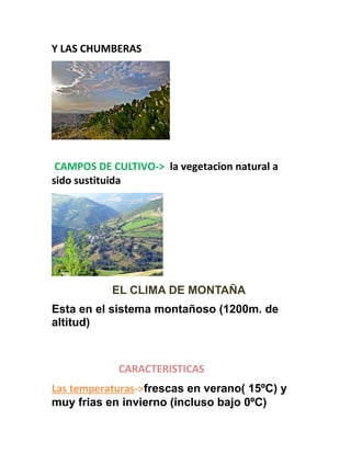 Y LAS CHUMBERAS
CAMPOS DE CULTIVO-> la vegetacion natural a
sido sustituida
EL CLIMA DE MONTAÑA
Esta en el sistema montañoso (1200m. de
altitud)
CARACTERISTICAS
Las temperaturas->frescas en verano( 15ºC) y
muy frias en invierno (incluso bajo 0ºC)
 