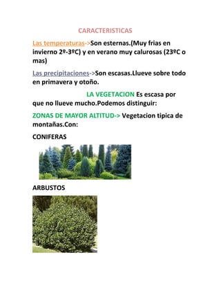 CARACTERISTICAS
Las temperaturas->Son esternas.(Muy frias en
invierno 2º-3ºC) y en verano muy calurosas (23ºC o
mas)
Las precipitaciones->Son escasas.Llueve sobre todo
en primavera y otoño.
LA VEGETACION Es escasa por
que no llueve mucho.Podemos distinguir:
ZONAS DE MAYOR ALTITUD-> Vegetacion tipica de
montañas.Con:
CONIFERAS
ARBUSTOS
 