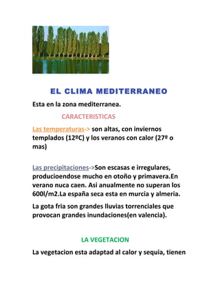 EL CLIMA MEDITERRANEO
Esta en la zona mediterranea.
CARACTERISTICAS
Las temperaturas-> son altas, con inviernos
templados (12ºC) y los veranos con calor (27º o
mas)
Las precipitaciones->Son escasas e irregulares,
producioendose mucho en otoño y primavera.En
verano nuca caen. Asi anualmente no superan los
600l/m2.La españa seca esta en murcia y almeria.
La gota fria son grandes lluvias torrenciales que
provocan grandes inundaciones(en valencia).
LA VEGETACION
La vegetacion esta adaptad al calor y sequia, tienen
 
