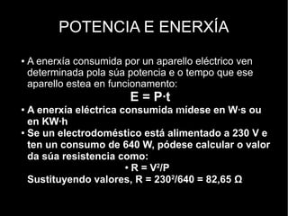 POTENCIA E ENERXÍA
●   A enerxía consumida por un aparello eléctrico ven
    determinada pola súa potencia e o tempo que ese
    aparello estea en funcionamento:
                          E = P·t
                                         V2
● A enerxía eléctrica consumida mídese en W·s ou
                                    R=
                                         P

  en KW·h
● Se un electrodoméstico está alimentado a 230 V e


  ten un consumo de 640 W, pódese calcular o valor
  da súa resistencia como:
                       ● R = V2/P


  Sustituyendo valores, R = 2302/640 = 82,65 Ω
 