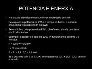 POTENCIA E ENERXÍA
●   Na factura eléctrica o consumo ven expresado en kWh
●   Se expreso a potencia en kW e o tempo en horas, a enerxía
    consumida virá expresada en kWh
●   Se multiplico polo prezo dun kWh, obteño o custo de uso dese
    electrodoméstico
●   Exemplo: Secador de pelo de 2200 W funcionando durante 30
    minutos
    P = 2200 W = 2,2 kW
    t = 30 min = 0,5 h
    E = P.t = 2,2 . 0,5 = 1,1 kWh
    Se o prezo do kWh é de 0,12 €, entón gastamos 0,13 € (1,1 . 0,12) usando
    o secador.
 
