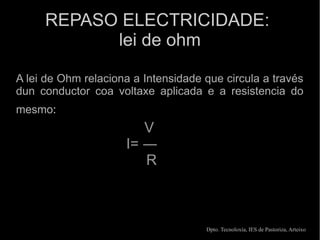 REPASO ELECTRICIDADE:
           lei de ohm

A lei de Ohm relaciona a Intensidade que circula a través
dun conductor coa voltaxe aplicada e a resistencia do
mesmo:
                        V
                     I= ―
                        R



                                     Dpto. Tecnoloxía, IES de Pastoriza, Arteixo
 
