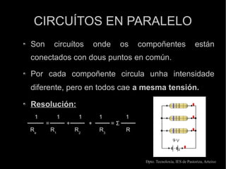 CIRCUÍTOS EN PARALELO
Son        circuítos            onde        os   compoñentes                    están
conectados con dous puntos en común.

Por cada compoñente circula unha intensidade
diferente, pero en todos cae a mesma tensión.

Resolución:
 1             1        1        1           1
      =            +        +          =Σ
Re        R1           R2        R3          R




                                                  Dpto. Tecnoloxía, IES de Pastoriza, Arteixo
 
