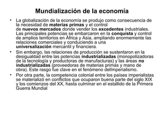 Mundialización de la economía
•   La globalización de la economía se produjo como consecuencia de
    la necesidad de materias primas y el control
    de nuevos mercados donde vender los excedentes industriales.
    Las principales potencias se embarcaron en la conquista y control
    de amplios territorios en África y Asia, ampliando enormemente las
    relaciones comerciales y conduciendo a una
    universalización mercantil y financiera.
•   Sin embargo, las relaciones de producción se sustentaron en la
    desigualdad entre las potencias industrializadas (monopolizadoras
    de la tecnología y productoras de manufacturas) y las áreas no
    industrializadas (proveedoras de materias primas y mano de
    obra). Este rasgo fue clave en el fenómeno delImperialismo.
•   Por otra parte, la competencia colonial entre los países imperialistas
    se materializó en conflictos que ocuparon buena parte del siglo XIX
    y los comienzos del XX, hasta culminar en el estallido de la Primera
    Guerra Mundial
 