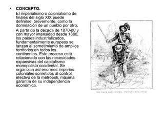 •   CONCEPTO.
    El imperialismo o colonialismo de
    finales del siglo XIX puede
    definirse, brevemente, como la
    dominación de un pueblo por otro.
    A partir de la década de 1870-80 y
    con mayor intensidad desde 1880,
    los países industrializados,
    fundamentalmente europeos se
    lanzan al sometimiento de amplios
    territorios en todos los
    continentes. Este proceso está
    relacionado con las necesidades
    expansivas del capitalismo
    monopolista occidental. Se
    organizan así enormes imperios
    coloniales sometidos al control
    efectivo de la metrópoli, máxima
    garantía de su independencia
    económica.
 