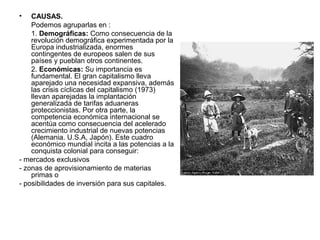 •   CAUSAS.
    Podemos agruparlas en :
    1. Demográficas: Como consecuencia de la
    revolución demográfica experimentada por la
    Europa industrializada, enormes
    contingentes de europeos salen de sus
    países y pueblan otros continentes.
    2. Económicas: Su importancia es
    fundamental. El gran capitalismo lleva
    aparejado una necesidad expansiva, además
    las crisis cíclicas del capitalismo (1973)
    llevan aparejadas la implantación
    generalizada de tarifas aduaneras
    proteccionistas. Por otra parte, la
    competencia económica internacional se
    acentúa como consecuencia del acelerado
    crecimiento industrial de nuevas potencias
    (Alemania. U.S.A, Japón). Este cuadro
    económico mundial incita a las potencias a la
    conquista colonial para conseguir:
- mercados exclusivos
- zonas de aprovisionamiento de materias
    primas o
- posibilidades de inversión para sus capitales.
 