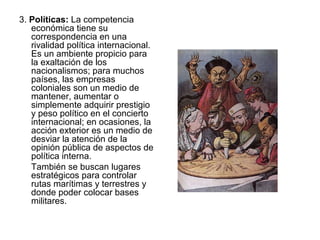 3. Políticas: La competencia
   económica tiene su
   correspondencia en una
   rivalidad política internacional.
   Es un ambiente propicio para
   la exaltación de los
   nacionalismos; para muchos
   países, las empresas
   coloniales son un medio de
   mantener, aumentar o
   simplemente adquirir prestigio
   y peso político en el concierto
   internacional; en ocasiones, la
   acción exterior es un medio de
   desviar la atención de la
   opinión pública de aspectos de
   política interna.
   También se buscan lugares
   estratégicos para controlar
   rutas marítimas y terrestres y
   donde poder colocar bases
   militares.
 