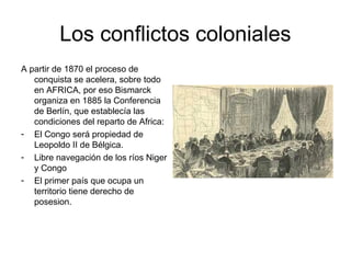 Los conflictos coloniales
A partir de 1870 el proceso de
   conquista se acelera, sobre todo
   en AFRICA, por eso Bismarck
   organiza en 1885 la Conferencia
   de Berlín, que establecía las
   condiciones del reparto de Africa:
- El Congo será propiedad de
   Leopoldo II de Bélgica.
- Libre navegación de los ríos Niger
   y Congo
- El primer país que ocupa un
   territorio tiene derecho de
   posesion.
 