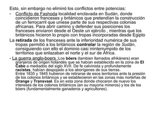 Esto, sin embargo no eliminó los conflictos entre potencias:
- Conflicto de Fashoda localidad enclavada en Sudán, donde
   coincidieron franceses y británicos que pretendían la construcción
   de un ferrocarril que uniese parte de sus respectivas colonias
   africanas. Para abrir camino y defender sus posiciones los
   franceses enviaron desde el Oeste un ejército , mientras que los
   británicos hicieron lo propio con tropas incorporadas desde Egipto
La retirada de los franceses ante la inferioridad numérica de sus
   tropas permitió a los británicos controlar la región de Sudán,
   consiguiendo con ello el dominio casi ininterrumpido de los
   territorios que enlazaban el norte y el sur de África.
- La guerra anglo-boers :Los bóers (tambien llamados afrikáners) eran
   granjeros de origen holandés que se habían establecido en la zona de El
   Cabo a mediados del siglo XVII. De fe calvinista y profundamente
   racistas, habían despojado a los aborígenes de sus tierras.
   Entre 1835 y 1845 hubieron de retirarse de esos territorios ante la presión
   de los colonos británicos y se establecieron en las zonas más norteñas de
   Orange y Transvaal. Es en esta zona donde chocaron de nuevo los
   intereses de los colonos británicos (en su mayoría mineros) y los de los
   bóers (fundamentalmente ganaderos y agricultores).
 