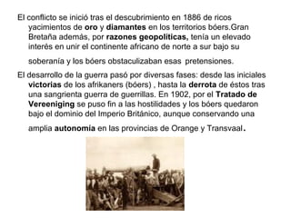 El conflicto se inició tras el descubrimiento en 1886 de ricos
   yacimientos de oro y diamantes en los territorios bóers.Gran
   Bretaña además, por razones geopolíticas, tenía un elevado
   interés en unir el continente africano de norte a sur bajo su
   soberanía y los bóers obstaculizaban esas pretensiones.
El desarrollo de la guerra pasó por diversas fases: desde las iniciales
   victorias de los afrikaners (bóers) , hasta la derrota de éstos tras
   una sangrienta guerra de guerrillas. En 1902, por el Tratado de
   Vereeniging se puso fin a las hostilidades y los bóers quedaron
   bajo el dominio del Imperio Británico, aunque conservando una
   amplia autonomía en las provincias de Orange y Transvaal     .
 