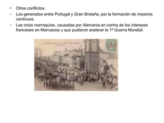 •   Otros conflictos:
-   Los generados entre Portugal y Gran Bretaña, por la formación de imperios
    continuos.
-   Las crisis marroquíes, causadas por Alemania en contra de los intereses
    franceses en Marruecos y que pudieron acelerar la 1ª Guerra Mundial.
 