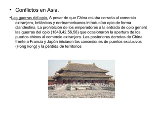 • Conflictos en Asia.
-Las guerras del opio. A pesar de que China estaba cerrada al comercio
   extranjero, británicos y norteamericanos introducían opio de forma
   clandestina. La prohibición de los emperadores a la entrada de opio generó
   las guerras del opio (1840,42,56,58) que ocasionaron la apertura de los
   puertos chinos al comercio extranjero. Las posteriores derrotas de China
   frente a Francia y Japón iniciaron las concesiones de puertos exclusivos
   (Hong kong) y la pérdida de territorios
 