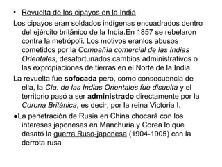 • Revuelta de los cipayos en la India
Los cipayos eran soldados indígenas encuadrados dentro
  del ejército británico de la India.En 1857 se rebelaron
  contra la metrópoli. Los motivos eranlos abusos
  cometidos por la Compañía comercial de las Indias
  Orientales, desafortunados cambios administrativos o
  las expropiaciones de tierras en el Norte de la India.
La revuelta fue sofocada pero, como consecuencia de
  ella, la Cía. de las Indias Orientales fue disuelta y el
  territorio pasó a ser administrado directamente por la
  Corona Británica, es decir, por la reina Victoria I.
●La penetración de Rusia en China chocará con los
  intereses japoneses en Manchuria y Corea lo que
  desató la guerra Ruso-japonesa (1904-1905) con la
  derrota rusa
 