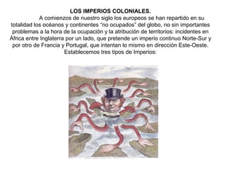 LOS IMPERIOS COLONIALES.
            A comienzos de nuestro siglo los europeos se han repartido en su
totalidad los océanos y continentes “no ocupados” del globo, no sin importantes
 problemas a la hora de la ocupación y la atribución de territorios: incidentes en
África entre Inglaterra por un lado, que pretende un imperio continuo Norte-Sur y
 por otro de Francia y Portugal, que intentan lo mismo en dirección Este-Oeste.
                       Establecemos tres tipos de Imperios:
 
