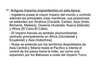 1º. Antiguos Imperios engrandecidos en esta época:
   - Inglaterra posee el mayor imperio del mundo y controla
   además las principales rutas marítimas: sus posesiones
   se extienden por América (Canadá, Caribe), Asia (India,
   Birmania, Malasia), Oceanía (Australia, Nueva Zelanda)
   y África (El Cairo-El Cabo).
   - El Imperio francés es también pluricontinental,
   centrado principalmente en África (Occidental y
   Ecuatorial) y Asia (Indochina).
   - Rusia se extiende por los territorios despoblados de
   Asia Central y Siberia hasta el Pacífico e intenta el
   control de los pasos hacia la India, así como una
   expansión por los Balcanes a costa del Imperio Turco.
 