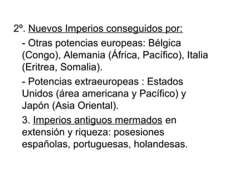 2º. Nuevos Imperios conseguidos por:
  - Otras potencias europeas: Bélgica
  (Congo), Alemania (África, Pacífico), Italia
  (Eritrea, Somalia).
  - Potencias extraeuropeas : Estados
  Unidos (área americana y Pacífico) y
  Japón (Asia Oriental).
  3. Imperios antiguos mermados en
  extensión y riqueza: posesiones
  españolas, portuguesas, holandesas.
 