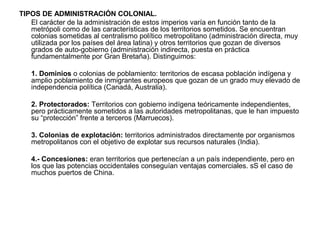TIPOS DE ADMINISTRACIÓN COLONIAL.
   El carácter de la administración de estos imperios varía en función tanto de la
   metrópoli como de las características de los territorios sometidos. Se encuentran
   colonias sometidas al centralismo político metropolitano (administración directa, muy
   utilizada por los países del área latina) y otros territorios que gozan de diversos
   grados de auto-gobierno (administración indirecta, puesta en práctica
   fundamentalmente por Gran Bretaña). Distinguimos:

   1. Dominios o colonias de poblamiento: territorios de escasa población indígena y
   amplio poblamiento de inmigrantes europeos que gozan de un grado muy elevado de
   independencia política (Canadá, Australia).

   2. Protectorados: Territorios con gobierno indígena teóricamente independientes,
   pero prácticamente sometidos a las autoridades metropolitanas, que le han impuesto
   su “protección” frente a terceros (Marruecos).

   3. Colonias de explotación: territorios administrados directamente por organismos
   metropolitanos con el objetivo de explotar sus recursos naturales (India).

   4.- Concesiones: eran territorios que pertenecían a un país independiente, pero en
   los que las potencias occidentales conseguían ventajas comerciales. sS el caso de
   muchos puertos de China.
 