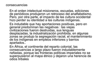 consecuencias
  En el orden intelectual misioneros, escuelas, ediciones
  de periódicos produjeron un retroceso del analfabetismo.
  Pero, por otra parte, el impacto de las cultura occidental
  hizo perder su identidad a las culturas indígenas.
  Es indudable que hay aportaciones positivas, pero en
  general predominan las negativas : las viejas
  civilizaciones fueron destruidas, sus lenguas
  desplazadas, la industrialización prohibida, en algunas
  zonas se produjo la segregación racial, el mantenimiento
  de los indígenas en empleos inferiores y barrios
  apartados..
  En África, el continente del reparto colonial, las
  consecuencias a largo plazo fueron indudablemente
  nefastas, porque las fronteras políticas imperiales no se
  superpusieron al mapa étnico y dejaron una herencia de
  odios tribales
 