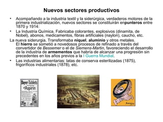 Nuevos sectores productivos
•  Acompañando a la industria textil y la siderúrgica, verdaderos motores de la
   primera industrialización, nuevos sectores se constituirán enpunteros entre
   1870 y 1914:
• La Industria Química. Fabricaba colorantes, explosivos (dinamita, de
   Nobel), abonos, medicamentos, fibras artificiales (naylon), caucho, etc.
La nueva siderurgia. Transformaba níquel, aluminio y otros metales.
   El hierro se sometió a novedosos procesos de refinado a través del
   convertidor de Bessemer o el de Siemens-Martin, favoreciendo el desarrollo
   de la industria de armementos que habría de alcanzar una progresión sin
   precedentes en los años previos a la I Guerra Mundial.
• Las industrias alimentarias: latas de conserva esterilizadas (1875),
   frigoríficos industriales (1878), etc.
 