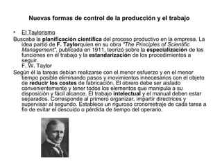 Nuevas formas de control de la producción y el trabajo

• El Taylorismo
Buscaba la planificación científica del proceso productivo en la empresa. La
   idea partió de F. Taylorquien en su obra "The Principles of Scientific
   Management", publicada en 1911, teorizó sobre la especialización de las
   funciones en el trabajo y la estandarización de los procedimientos a
   seguir.
   F. W. Taylor
Según él la tareas debían realizarse con el menor esfuerzo y en el menor
   tiempo posible eliminando pasos y movimientos innecesarios con el objeto
   de reducir los costes de fabricación. El obrero debe ser aislado
   convenientemente y tener todos los elementos que manipula a su
   disposición y fácil alcance. El trabajo intelectual y el manual deben estar
   separados. Corresponde al primero organizar, impartir directrices y
   supervisar al segundo. Establece un riguroso cronometraje de cada tarea a
   fin de evitar el descuido o pérdida de tiempo del operario.
 