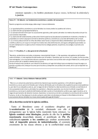 Hª del Mundo Contemporáneo 1º Bachillerato
10
estuviesen separados y los hombres practicaran el apoyo mutuo, la libertad, la solidaridad y
la justicia.
Texto nº 4 M. Bakunin. Los fundamentos económicos y sociales del anarquismo
Nuestro programa socialista exigey debe exigir irrenunciablemente:
1. La igualdad política,económica y social detodas las clases y todos los pueblos de la tierra.
2. La abolición dela propiedad hereditaria.
3. La apropiación dela tierra por las asociaciones agrícolas,y del capital y de todos los medios de producción por las
asociaciones industriales.
4. La abolición del ordenamiento jurídico dela familiapatriarcal,basado exclusivamente en el derecho a heredar la
propiedad,así como la equiparación delos derechos políticos,económicos y sociales del hombrey de la mujer.
5. La crianza y educación de los niños deambos sexos hasta su mayoría de edad, entendiéndose que la formación
científica y técnica,en la que se incluyen los niveles más altos deformación,será igual y obligatoria paratodos.La
escuela reemplazará a la iglesiay hará innecesariosloscódigos penales,lospolicías,loscastigos,la prisión y los
verdugos.
Texto nº 5 Proudhon, P. J., Idea general de la Revolución
"Nosotros, productores asociados,no tenemos necesidad del Estado. (...) No queremos más gobierno del hombre
sobre el hombre, ni más explotación del hombre por el hombre. Queremos que las minas,los canales,los ferrocarriles
sean entregados a las asociaciones obreras y queremos que estas asociaciones sean una gran federación,unidas por el
vínculo común de la república democráticay social.
Existe el mutualismo cuando en una industria losobreros,en lugar de trabajar paraun empresario que les paga y se
guarda su producción,trabajan losunos para losotros y comparten una producción común, de la cual sereparten los
beneficios."
Texto nº 6 Bakunin. Carta a Rubicone Nabruzzi (1872).
“Marx es un comunista autoritario y centralista.Quierelo que nosotros queremos: el triunfo de la igualdad
económica y social,pero en el Estado y por la fuerza del Estado; por la dictadura deun gobierno provisional,poderoso
y, por decirlo así,despótico;esto es, por la negación de la libertad.Su ideal económico es el Estado convertido en el
único propietario dela tierra y de todos los capitales (...) Nosotros queremos ese mismo triunfo de la igualdad
económica y social por la abolición del Estado y de todo cuanto se llamederecho jurídico,que, según nosotros,es la
negación permanente del derecho humano. Queremos la reconstrucción dela sociedad y la constitución dela unidad
humana, no de arriba abajo por la vía decualquier autoridad,sino deabajo arribapor la librefederación de las
asociaciones obreras detodas las clases emancipadasdel yugo del Estado.”
d)La doctrina social de la iglesia católica.
Tanto el liberalismo como el socialismo abogaban por
la secularización de la sociedad, eliminando con ello el
protagonismo que la Iglesia había mantenido hasta entonces. La
Iglesia condenó estas ideologías, prueba de ello fue la política
reaccionaria desarrollada durante el pontificado de Pio IX,
radicalmente opuesto a los cambios que estaban aconteciendo.
Ante el imparable proceso de industrialización, el constante
crecimiento de las masas obreras y de la conflictividad social,
 