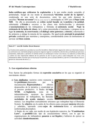 Hª del Mundo Contemporáneo 1º Bachillerato
11
hubo católicos que criticaron la explotación a la que estaba siendo sometido el
proletariado. Surgió de ese modo la denominada “doctrina social de la Iglesia”,
condensada en una serie de documentos, entre los que cabe destacar la
encíclica "Rerum novarum"(“De las cosas nuevas”), promulgada en 1891 por el Papa León
XIII. En ella se preconizaba un orden social basado en la justicia y la caridad,
exhortando al Estado a socorrer a las clases más desfavorecidas y alentando
el asociacionismo de los trabajadores y fórmulas de asistencia social. Negó la
existencia de la lucha de clases, tal y como preconizaba el marxismo, y propuso en su
lugar la armonía, la convivencia y el diálogo entre patronos y obreros, exhortando a
los primeros a mitigar la miseria de los segundos. De igual modo protegió la propiedad
privada combatida por marxistas y anarquistas, considerándola como un instrumento al
servicio del bien común.
Texto nº 7 Leon XIII. Encíclica Rerum Novarum
La frontera entre poderosos y proletarios no es fácil de definir. Debe de haber regulación entre sus relaciones mutuas.
La controversia es realmente peligrosa porque en algunos lugares la verdad ha sido torcida y amañada por personas
turbulentas, dedicadas a pervertir el sentido común y la verdad para incitar a las masas a la sedición y al desor den
(…)Entre los más importantes deberes de los patronos es dar lo que es justo a cada trabajador. Los ricos y los
empleadores deben recordar que no hay ley que les permita, para su propio beneficio, oprimir al necesitado o buscar
ganancias abusando de otros (…)
3.- Las organizaciones obreras
Tres fueron las principales formas de expresión asociativa en los que se organizó el
movimiento obrero:
a) Los sindicatos: nacieron como respuesta a
los problemas planteados por la
mecanización. Representaban a obreros
desposeídos de la iniciativa y creatividad en
el proceso productivo. A finales del siglo
XVIII, en Inglaterra, cuna de la
industrialización, nacieron las primeras
asociaciones de trabajadores, las llamadas
sociedades de ayuda mutua(o socorro
mutuo). Las integraban esencialmente artesanos que trabajaban bajo el Domestic
System. Su objetivo era la unión de los obreros para conseguir mejoras laborales
y salariales, operando como cajas de resistencia frente a adversidades
(enfermedad,desempleo).
A finales de ese siglo, por medio de una legislación represiva, las “Combination
Laws”, se prohibió todo tipo de asociacionismo obrero, con lo que las
organizaciones de trabajadores pasaron a ser ilegales y hubieron de ejercer su
actividad clandestinamente.
 