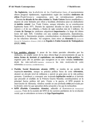 Hª del Mundo Contemporáneo 1º Bachillerato
12
En Inglaterra, tras la abolición de las Combination Laws, el asociacionismo
obrero progresó rápidamente, organizándose según dos modelos: sindicatos de
oficio (TradeUnions) y cooperativas, pero sin reivindicaciones políticas.
Durante la década de los años treinta los Trade Unions fueron ampliándose y
dejaron de estar limitados por oficio y localidad, abriéndose paso un sindicalismo
de ámbito estatal. Los Trade Unions, aunque tolerados, no se constituyeron
legalmente hasta 1871. Durante las siguientes décadas no dejó de aumentar su
número y el de sus afiliados, a finales de siglo sumaban más de 2 millones. En
el resto de Europa los sindicatos adquirieron importancia a lo largo del último
tercio del siglo XIX. Contaban con una cuidada organización, dependencias,
financiación y funcionarios propios, constituyéndose en elementos indispensables
en las relaciones laborales. Así surgieron, entre otros: en Alemania la Asociación
General de Trabajadores Alemanes (1863) o en España la Unión General de Trabajadores
(UGT, 1888).
b) Los partidos obreros: A pesar de los éxitos parciales obtenidos por los
sindicatos, un amplio sector de la clase obrera llegó al convencimiento de que la
única forma de destruir el capitalismo era mediante la lucha política. Se
organizó para ello en partidos que recogieron en su seno variadas tendencias:
desde las más radicales (marxistas ortodoxos) a las más moderadas de corte
reformista (revisionistas, socialdemócratas).
 Partido Social Demócrata alemán (SPD): se trataba de un partido de
inspiración marxista, aunque su práctica política fuese de corte reformista,
alcanzó un elevado nivel de militancia y ejerció un gran peso en la vida política
germana. Contribuyó a conseguir una avanzada legislación social en el período
que precedió al estallido de la Primera Guerra Mundial, constituyéndose en la
principal fuerza política del país. Frente a la guerra, el SPD propició la
intervención de Alemania, viéndose sumido en una profunda crisis provocada por
la división entre los que apoyaban dicha actuación y los que la rechazaban.
 KPD (Partido Comunista Alemán), adherido al Komintern (III Internacional
comunista). Fruto de la escisión del SPD de los sectores partidarios de la revolución
social, que se articularon en torno a la Liga Espartaquista.
 
