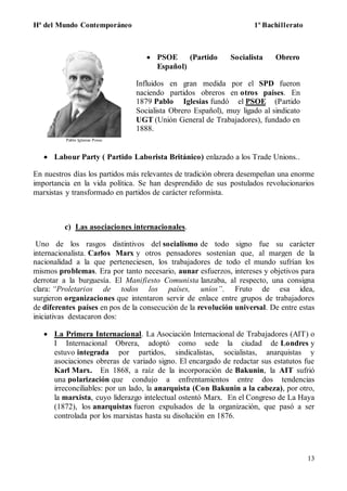 Hª del Mundo Contemporáneo 1º Bachillerato
13
Pablo Iglesias Posse
 PSOE (Partido Socialista Obrero
Español)
Influidos en gran medida por el SPD fueron
naciendo partidos obreros en otros países. En
1879 Pablo Iglesias fundó el PSOE (Partido
Socialista Obrero Español), muy ligado al sindicato
UGT (Unión General de Trabajadores), fundado en
1888.
 Labour Party ( Partido Laborista Británico) enlazado a los Trade Unions..
En nuestros días los partidos más relevantes de tradición obrera desempeñan una enorme
importancia en la vida política. Se han desprendido de sus postulados revolucionarios
marxistas y transformado en partidos de carácter reformista.
c) Las asociaciones internacionales.
Uno de los rasgos distintivos del socialismo de todo signo fue su carácter
internacionalista. Carlos Marx y otros pensadores sostenían que, al margen de la
nacionalidad a la que perteneciesen, los trabajadores de todo el mundo sufrían los
mismos problemas. Era por tanto necesario, aunar esfuerzos, intereses y objetivos para
derrotar a la burguesía. El Manifiesto Comunista lanzaba, al respecto, una consigna
clara: “Proletarios de todos los países, uníos”. Fruto de esa idea,
surgieron organizaciones que intentaron servir de enlace entre grupos de trabajadores
de diferentes países en pos de la consecución de la revolución universal. De entre estas
iniciativas destacaron dos:
 La Primera Internacional. La Asociación Internacional de Trabajadores (AIT) o
I Internacional Obrera, adoptó como sede la ciudad de Londres y
estuvo integrada por partidos, sindicalistas, socialistas, anarquistas y
asociaciones obreras de variado signo. El encargado de redactar sus estatutos fue
Karl Marx. En 1868, a raíz de la incorporación de Bakunin, la AIT sufrió
una polarización que condujo a enfrentamientos entre dos tendencias
irreconciliables: por un lado, la anarquista (Con Bakunin a la cabeza), por otro,
la marxista, cuyo liderazgo intelectual ostentó Marx. En el Congreso de La Haya
(1872), los anarquistas fueron expulsados de la organización, que pasó a ser
controlada por los marxistas hasta su disolución en 1876.
 