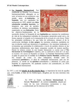 Hª del Mundo Contemporáneo 1º Bachillerato
14
 La Segunda Internacional. Fue
establecida en Bruselas. Si la Primera
Internacional había albergado en su
seno -al menos en sus comienzos- una
amplia gama de tendencias, la
Segunda, una vez expulsados los
anarquistas en 1893, adoptó una clara
orientación socialista marxista. La
integraron una serie de partidos
socialistas de distintas nacionalidades
organizados en una federación. Entre
los objetivos fundamentales de la
asociación destacó la búsqueda de una legislación que mejorara las condiciones
de vida de los trabajadores (subsidios de desempleo, protección social, etc) y, de
forma especial, el empeño en la instauración de la jornada de ocho horas. Entre
los principales problemas a los que hubo de enfrentarse, destacó el de la
controversia ideológica de dos grupos: los marxistas ortodoxos, partidarios de
una revolución social que destruyera el capitalismo y los marxistas moderados o
revisionistas que pretendían la colaboración a través de partidos obreros en las
elecciones parlamentarias para lograr conquistas sociales de manera pacífica.
Durante las primeras sesiones de esta Segunda Internacional, se convino crear el "Día
Internacional de losTrabajadores", fijándose, para su celebración la fecha del 1 de mayo
en recuerdo a los sucesos de Haymarket en Chicago. La Segunda Internacional recibió
el golpe de gracia tras el estallido de la Primera Guerra Mundial, conflicto que
fue incapaz de evitar. La clase trabajadora, dividida entre los
sentimientos patrióticos y el ideal de solidaridad internacional, optó por los
primeros, se enroló en los ejércitos contendientes y abandonó la causa que
inspiraba la organización. No pudiendo resolver esa contradicción, en 1916
se disolvía la Internacional.
En 1917, a raíz del triunfo de la Revolución Rusa, se impusieron las tesis de aquellos
que, como Lenin, el líder de los bolcheviques, abogaban por las tesis marxistas más
radicales.
Monumento a la
III Internacional
En 1919 se fundó, una Tercera Internacional, la
llamada “Komintern”, de carácter comunista, alejada por
tanto de las tesis reformistas revisionistas y muy
condicionada por los intereses de la URSS.
 