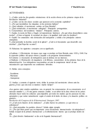 Hª del Mundo Contemporáneo 1º Bachillerato
15
ACTIVIDADES:
1.- ¿Cuáles serán las dos grandes orientaciones de la acción obrera en los primeras etapas de la
Revolución Industrial?
2.- ¿Cuáles son las dos clases sociales que aparecen en la economía capitalista?
3.- ¿Por qué incendiaban las máquinas en las protestas ludistas?
4.- ¿Qué solicitaba el movimiento cartista en Gran Bretaña?.
5.- ¿Qué reivindicaba el movimiento sufragista?. Principales protagonistas.
6.- Características del socialismo “utópico”. Principales autores.
7.- Explica la teoría de Marx y Engels (el materialismo histórico). ¿En qué obras desarrollaron estas
teorías?. ¿Cómo se lograría la sociedad sin clases y la igualdad total entre los hombres?.
8.- Explica los enunciados más destacados del anarquismo y señala a los principales autores
anarquistas.
9.-¿Qué pretendía la doctrina social de la iglesia?. ¿Cuál es el documento que desarrolló esta
doctrina?. ¿Qué Papa fue su autor?.
10. Relaciona los siguientes conceptos con su significado.
a) Ludismo ( ) Movimiento de masas cuyo auge se produjo en Gran Bretaña entre 1838 y 1848. Fue
la expresión política del apoyo obrero y popular a un programa democratizador.
b) Cartismo ( ) Asociación de trabajadores para la defensa de sus intereses.
c) Sindicato ( ) Destrucción de maquinaria y de fábricas, característico de las primeras fases de la
industrialización. Los trabajadores reaccionaban así ante la competencia inicial de una
mecanización que empeoraba sus condiciones laborales.
11. Define estos conceptos:
. Socialismo
. Marxismo
. Anarquismo
12. Analiza y comenta el siguiente texto, define la postura del movimiento obrero ante las
guerras.¿Crees que esta tesis se mantuvo mucho tiempo?
«Las guerras entre estados capitalistas son, en general, las consecuencias de su concurrencia en el
mercado mundial (...). Si una guerra amenaza estallar, es un deber de la clase obrera de los países
afectados hacer todos los esfuerzos para impedirla por todos los medios que les parezcan los más
apropiados y que varían naturalmente según el estado de la lucha de clases y la situación política en
general.»
Resolución del Congreso de la II Internacional. Stuttgart, 1907.
13.-¿Cuál era la función de los sindicatos?. ¿Cuáles fueron los primeros y a qué retos se
enfrentaron?
14.- ¿Qué pretendían los partidos obreros?. Señala algún ejemplo.
15.- ¿Por qué Marx pensó que era importante crear asociaciones internacionales de trabajadores?.
Señala el papel de la primera internacional y el enfrentamiento interno que se produjo dentro de
ella.
16.- ¿Qué división fundamental se dio en la Segunda Internacional?.
 