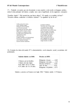 Hª del Mundo Contemporáneo 1º Bachillerato
16
17.- . Teniendo en cuenta que este documento es una canción y está escrito en lenguaje poético,
extrae la idea principal del mismo y explica uno a uno el significado de los siguientes conceptos:
“Famélica legión”/ “Del pasado hay que hacer añicos”/ “El mundo va a cambiar de base”/
“Nosotros mismos realicemos el esfuerzo redentor”/ “La igualdad ley ha de ser”.
Arriba, parias de la tierra,
en pie, famélica legión,
atruena la razón en marcha,
es el fin de la opresión.
Del pasado hay que hacer añicos,
legión esclava, en piea vencer,
el mundo va a cambiar de base,
los nada de hoy todo han de ser.
Agrupémonos todos
en la lucha final,
el género humano es la Internacional.
Ni en dioses, reyes ni tribunos
está el supremo salvador,
nosotros mismos realicemos
el esfuerzo redentor.
Para hacer que el tirano caiga
y al mundo esclavo liberar,
soplemos la potentefragua
que al hombre nuevo ha de forjar.
La ley nos juzga y el Estado
oprime y sangra al productor,
nos dan derechos ilusorios,
no hay deberes del señor.
Basta yade tutela odiosa,
que la igualdad ley ha de ser,
no más deberes sin derechos,
ningún derecho sin deber.
18.- Comenta los datos del cuadro Nº 1, relacionándolos con la situación social y económica del
proletariado.
Salarios diarios en 1840: Precios en 1855:
2 francos por un hombre.
1 franco por una mujer.
0,45, niños de 8 a 12 años.
0,75, niños de 13 a 16 años.
Kilogramo de pan. .........0,40
Kilogramo de carne.........1,25
Docena de huevos...........0,55
Litro de vino...................0,55
Kilogramo de patatas......0,75
Salarios y precios en Francia en el siglo XIX. * Salario medio: 1,75 francos.
 