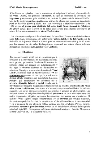 Hª del Mundo Contemporáneo 1º Bachillerato
2
Cristalizaron en episodios como la destrucción de máquinas (Ludismo) y la creación de
las Trade Unions, los primeros sindicatos. El que el fenómeno se produjese en
Inglaterra y no en otro país se debió a su carácter de pionera de la industrialización.
Más tarde surgieron partidos políticos de extracción obrera que jugaron un importante
papel en la acción política y social. En 1824 se consigue la libertad de asociación y en
1829 se crea el primer gran sindicato del sector textil Unión General de Hiladores
del Reino Unido, poco a poco se irá dando paso a una gran sindicato que supere el
marco de los sectores económicos: Great Trade Union.
Los obreros no consiguen el derecho de voto de inmediato. Por eso sus reivindicaciones
serán laborales, consiguiendo del gobierno la Factory Act (Ley de Fábricas): con la
limitación de la jornada laboral a 8 horas para los menores de doce años y de 12 horas
para los menores de dieciocho. En las primeras etapas del movimiento obrero podemos
destacar los fenómenos del Ludismo y del Cartismo.
a) El Ludismo
Fue un movimiento social que se caracterizó por la
oposición a la introducción de maquinaria moderna
en el proceso productivo. Se desarrolló durante las
primeras etapas del proceso de industrialización y
dio lugar a violentas acciones de destrucción de
máquinas. Su origen se remonta a la acción de "Ned
Ludd", su mítico líder, un tejedor que en 1779 fue
supuestamente pionero en este tipo de prácticas tras
destruir el telar mecánico que manipulaba. La causa
principal que desencadenó los disturbios fue la
precaria situación laboral y social creada tras la
introducción de moderna maquinaria en la producción de textiles, arrastrando a la ruina
a los telares tradicionales, impotentes a la hora de competir con las fábricas de reciente
creación. Los viejos artesanos perdieron sus negocios y cayeron en el desempleo. Las
acciones contra las máquinas constituyeron el precedente de otras venideras, esta vez
mejor organizadas, dirigidas, no contra las máquinas, sino contra sus propietarios. El
ludismo reunía algunos rasgos característicos de los motines del Antiguo Régimen,
frecuentes en períodos de crisis de subsistencias. Coincidió con ellos en la espontaneidad
y en la ausencia de una ideología política definida que los vertebrase. Pero al tiempo,
presentaba modernas peculiaridades propias de los movimientos obreros de la segunda
mitad del siglo XIX. Otros países padecieron similares desórdenes: Francia, Alemania o
España (Alcoy en 1821 y Barcelona en 1835).
 