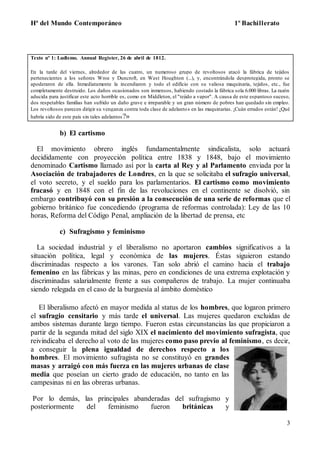 Hª del Mundo Contemporáneo 1º Bachillerato
3
Texto nº 1: Ludismo. Annual Register, 26 de abril de 1812.
En la tarde del viernes, alrededor de las cuatro, un numeroso grupo de revoltosos atacó la fábrica de tejidos
pertenecientes a los señores Wroe y Duncroft, en West Houghton (...), y, encontrándola desprotegida, pronto se
apoderaron de ella. Inmediatamente la incendiaron y todo el edificio con su valiosa maquinaria, tejidos, etc., fue
completamente destruido. Los daños ocasionados son inmensos, habiendo costado la fábrica sola 6.000 libras. La razón
aducida para justificar este acto horrible es, como en Middleton, el "tejido a vapor". A causa de este espantoso suceso,
dos respetables familias han sufrido un daño grave e irreparable y un gran número de pobres han quedado sin empleo.
Los revoltosos parecen dirigir su venganza contra toda clase de adelantos en las maquinarias. ¡Cuán errados están! ¿Qué
habría sido de este país sin tales adelantos?»
b) El cartismo
El movimiento obrero inglés fundamentalmente sindicalista, solo actuará
decididamente con proyección política entre 1838 y 1848, bajo el movimiento
denominado Cartismo llamado así por la carta al Rey y al Parlamento enviada por la
Asociación de trabajadores de Londres, en la que se solicitaba el sufragio universal,
el voto secreto, y el sueldo para los parlamentarios. El cartismo como movimiento
fracasó y en 1848 con el fin de las revoluciones en el continente se disolvió, sin
embargo contribuyó con su presión a la consecución de una serie de reformas que el
gobierno británico fue concediendo (programa de reformas controlada): Ley de las 10
horas, Reforma del Código Penal, ampliación de la libertad de prensa, etc
c) Sufragismo y feminismo
La sociedad industrial y el liberalismo no aportaron cambios significativos a la
situación política, legal y económica de las mujeres. Éstas siguieron estando
discriminadas respecto a los varones. Tan solo abrió el camino hacia el trabajo
femenino en las fábricas y las minas, pero en condiciones de una extrema explotación y
discriminadas salarialmente frente a sus compañeros de trabajo. La mujer continuaba
siendo relegada en el caso de la burguesía al ámbito doméstico
El liberalismo afectó en mayor medida al status de los hombres, que logaron primero
el sufragio censitario y más tarde el universal. Las mujeres quedaron excluidas de
ambos sistemas durante largo tiempo. Fueron estas circunstancias las que propiciaron a
partir de la segunda mitad del siglo XIX el nacimiento del movimiento sufragista, que
reivindicaba el derecho al voto de las mujeres como paso previo al feminismo, es decir,
a conseguir la plena igualdad de derechos respecto a los
hombres. El movimiento sufragista no se constituyó en grandes
masas y arraigó con más fuerza en las mujeres urbanas de clase
media que poseían un cierto grado de educación, no tanto en las
campesinas ni en las obreras urbanas.
Por lo demás, las principales abanderadas del sufragismo y
posteriormente del feminismo fueron británicas y
 