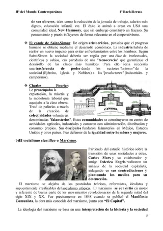 Hª del Mundo Contemporáneo 1º Bachillerato
5
de sus obreros, tales como la reducción de la jornada de trabajo, salarios más
dignos, educación infantil, etc. El éxito lo animó a crear en USA una
comunidad ideal, New Harmony, que sin embargo constituyó un fracaso. Su
pensamiento y praxis influyeron de forma relevante en el cooperativismo.
 El conde de Saint-Simon: De origen aristocrático, pensaba que el progreso
humano se obtiene mediante el desarrollo económico. La industria habría de
recibir un nuevo impulso para evitar enfrentamientos entre los hombres. Según
Saint-Simon la sociedad debería ser regida por una élite de intelectuales,
científicos y sabios, era partidario de una "tecnocracia" que garantizase el
desarrollo de las clases más humildes. Para ello sería necesaria
una trasferencia de poder desde los sectores "ociosos" de la
sociedad (Ejército, Iglesia y Nobleza) a los "productores" (industriales y
campesinos).
 Charles Fourier:
Le preocupaba la
explotación, la miseria y
la monotonía laboral que
aquejaba a la clase obrera.
Trató de paliarlas a través
de la creación de
colectividades voluntarias
denominadas "falansterios". Estas comunidades se constituyeron en centro de
actividades agrícolas, industriales y contaron con administración, distribución y
consumo propios. Sus discípulos fundaron falansterios en México, Estados
Unidos y otros países. Fue defensor de la igualdad entre hombres y mujeres.
b)El socialismo científico o Marxismo.
Partiendo del estudio histórico sobre la
transición de unas sociedades a otras,
Carlos Marx y su colaborador y
amigo Federico Engels realizaron un
análisis de la sociedad capitalista,
indagando en sus contradicciones y
planteando los medios para su
destrucción.
El marxismo se alejaba de los postulados teóricos, reformistas, idealistas y
supuestamente irrealizables del socialismo utópico. El marxismo se convirtió en motor
y referente de buena parte de los movimientos revolucionarios de la segunda mitad del
siglo XIX y XX. Fue precisamente en 1848 cuando se publicó el Manifiesto
Comunista, la obra más conocida del marxismo, junto con “El Capital”.
La ideología del marxismo se basa en una interpretación de la historia y la sociedad
 