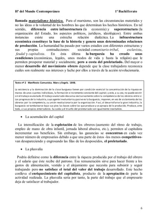 Hª del Mundo Contemporáneo 1º Bachillerato
6
llamada materialismo histórico. Para el marxismo, son las circunstancias materiales y
no las ideas o la voluntad de los hombres las que determinan los hechos históricos. En tal
sentido, diferencia entre infraestructura (la economía) y superestructura (la
organización del Estado, los aspectos políticos, jurídicos, ideológicos). Entre ambas
instancias existe una estrecha relación dialéctica. La infraestructura
económica constituye la base de la historia y genera unas determinadas relaciones
de producción. La humanidad ha pasado por varios estadios con diferentes estructuras y
sus propias contradicciones: sociedad comunitario-tribal, esclavista,
feudal y capitalista. En ésta última la burguesía ha creado unas
condiciones (económicas, legales, unos modos de vida y hasta la religión) que le
permiten prosperar material y socialmente, pero a costa del proletariado. Del mayor o
menor desarrollo del movimiento obrero depende que la clase trabajadora reconozca
cuáles son realmente sus intereses y luche por ellos a través de la acción revolucionaria.
Texto nº 2 Manifiesto Comunista. Marx y Engels. 1848.
La existencia y la dominación de la clase burguesa tienen por condición esencial la concentración de la riqueza en
manos de unos cuantos individuos, la formación e incremento constante del capital; y este, a su vez, no puede existir
sin el trabajo asalariado.El trabajo asalariado descansa exclusivamente sobre la competencia de los obreros entre sí.
Los progresos de la industria,cuyo agente involuntario y pasivo es la burguesía, imponen, en vez de aislamiento de los
obreros por la competencia, su unión revolucionaria por la organización. Y así, al desarrollarse la gran industria, la
burguesía ve tambalearse bajo sus pies las bases sobre las que produce y se apropia de lo producido. Produce, ante
todo, a sus propios enterradores. Su caída y el triunfo del proletariado son igualmente inevitables.
 La acumulación del capital
La intensificación de la explotación de los obreros (aumento del ritmo de trabajo,
empleo de mano de obra infantil, jornada laboral abusiva, etc.), permiten al capitalista
incrementar sus beneficios. Sin embargo, las ganancias se concentran en cada vez
menor número de empresarios debido a que una parte de éstos -los menos competitivos-
van desapareciendo y engrosando las filas de los desposeídos, el proletariado.
 La plusvalía
Podría definirse como la diferencia entre la riqueza producida por el trabajo del obrero
y el salario que éste recibe del patrono. Esa remuneración sirve para hacer frente a los
gastos de alimentación, vestido y el alojamiento que necesita para subsistir y seguir
trabajando pero no satisface el total del valor del trabajo desarrollado. Este hecho
conlleva el enriquecimiento del capitalista, producto de la apropiación de parte la
actividad realizada. La plusvalía sería por tanto, la parte del trabajo que el empresario
deja de satisfacer al trabajador.
 